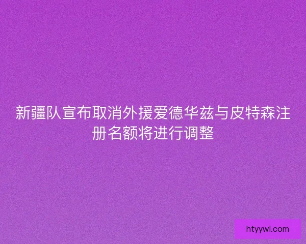 新疆队宣布取消外援爱德华兹与皮特森注册名额将进行调整 新疆队宣布取消外援爱德华兹与皮特森注册名额将进行调整
