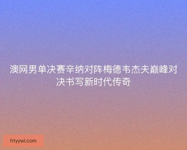 澳网男单决赛辛纳对阵梅德韦杰夫巅峰对决书写新时代传奇 澳网男单决赛辛纳对阵梅德韦杰夫巅峰对决书写新时代传奇
