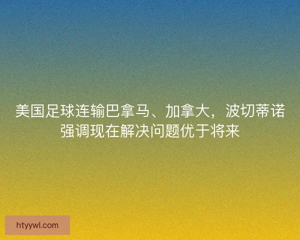 美国足球连输巴拿马、加拿大,波切蒂诺强调现在解决问题优于将来 美国足球连输巴拿马、加拿大,波切蒂诺强调现在解决问题优于将来