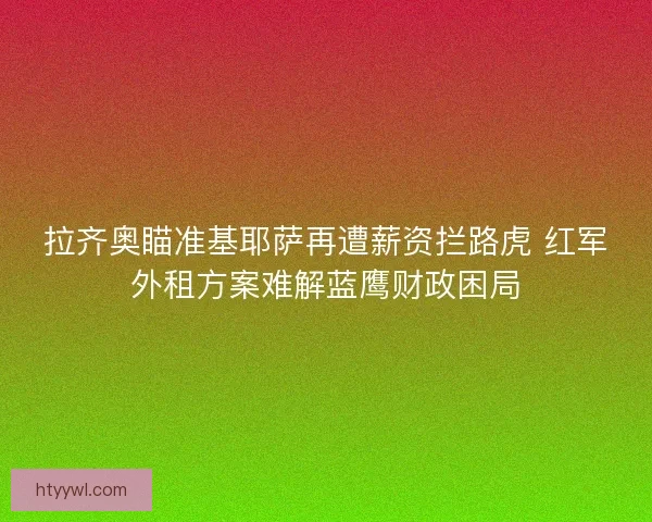 拉齐奥瞄准基耶萨再遭薪资拦路虎 红军外租方案难解蓝鹰财政困局