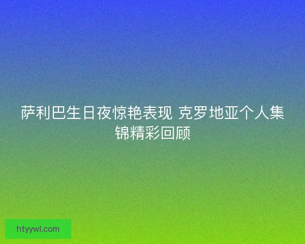 萨利巴生日夜惊艳表现 克罗地亚个人集锦精彩回顾 萨利巴生日夜惊艳表现 克罗地亚个人集锦精彩回顾