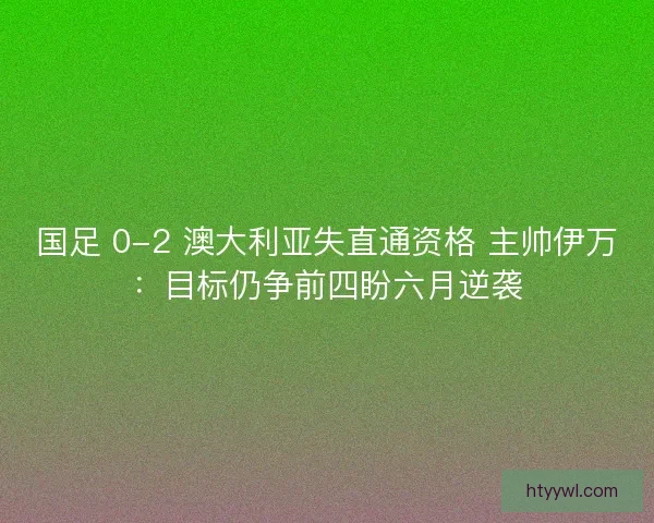 国足 0-2 澳大利亚失直通资格 主帅伊万：目标仍争前四盼六月逆袭