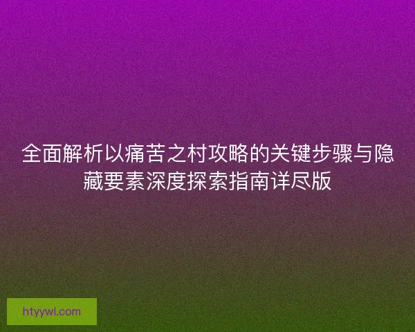 全面解析以痛苦之村攻略的关键步骤与隐藏要素深度探索指南详尽版