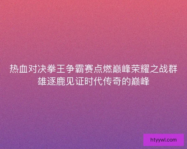热血对决拳王争霸赛点燃巅峰荣耀之战群雄逐鹿见证时代传奇的巅峰