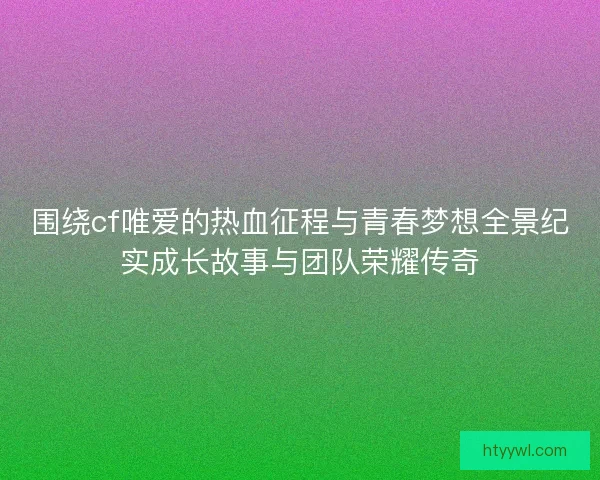 围绕cf唯爱的热血征程与青春梦想全景纪实成长故事与团队荣耀传奇