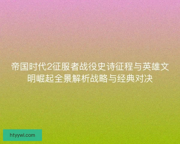 帝国时代2征服者战役史诗征程与英雄文明崛起全景解析战略与经典对决