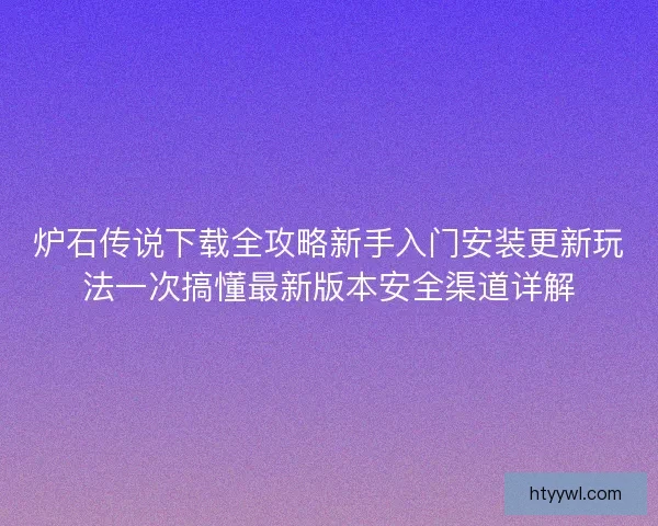 炉石传说下载全攻略新手入门安装更新玩法一次搞懂最新版本安全渠道详解