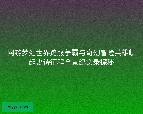 网游梦幻世界跨服争霸与奇幻冒险英雄崛起史诗征程全景纪实录探秘