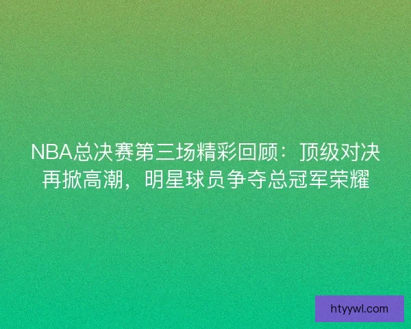 NBA总决赛第三场精彩回顾：顶级对决再掀高潮，明星球员争夺总冠军荣耀