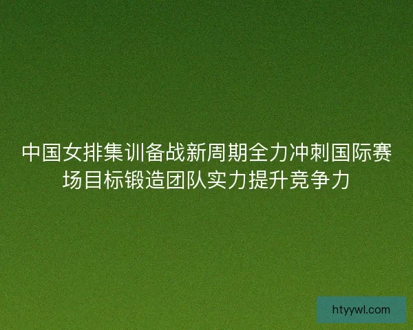 中国女排集训备战新周期全力冲刺国际赛场目标锻造团队实力提升竞争力