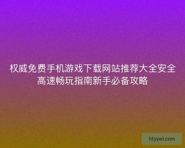 权威免费手机游戏下载网站推荐大全安全高速畅玩指南新手必备攻略