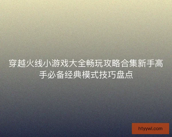 穿越火线小游戏大全畅玩攻略合集新手高手必备经典模式技巧盘点