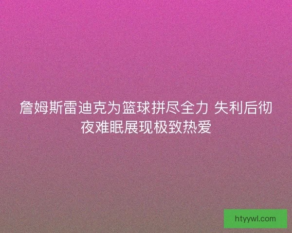 詹姆斯雷迪克为篮球拼尽全力 失利后彻夜难眠展现极致热爱 詹姆斯雷迪克为篮球拼尽全力 失利后彻夜难眠展现极致热爱