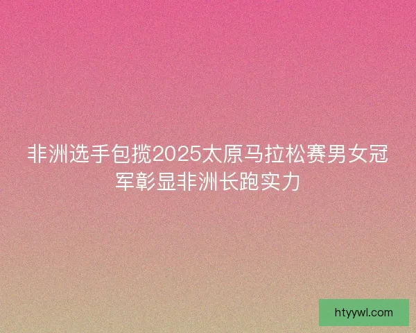 非洲选手包揽2025太原马拉松赛男女冠军彰显非洲长跑实力