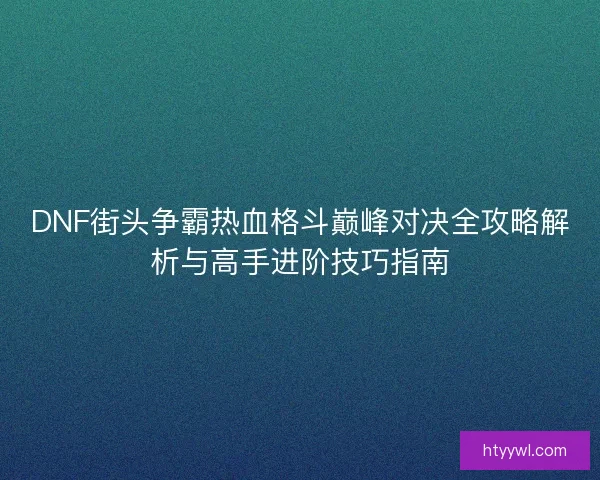 DNF街头争霸热血格斗巅峰对决全攻略解析与高手进阶技巧指南