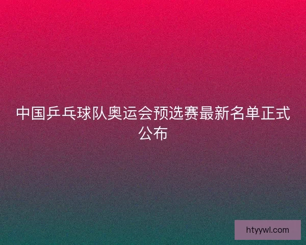 中国乒乓球队奥运会预选赛最新名单正式公布