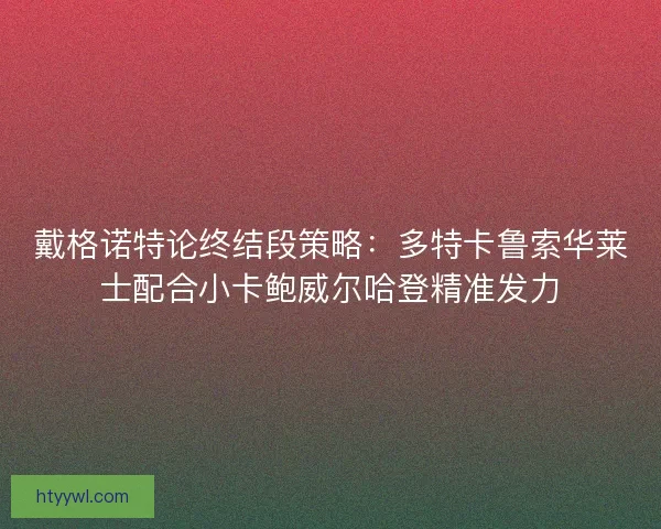 戴格诺特论终结段策略：多特卡鲁索华莱士配合小卡鲍威尔哈登精准发力