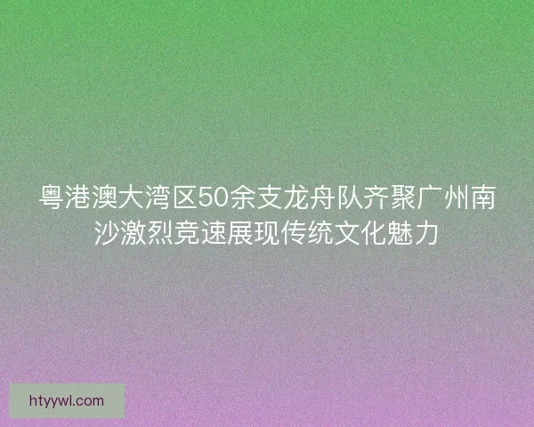 粤港澳大湾区50余支龙舟队齐聚广州南沙激烈竞速展现传统文化魅力