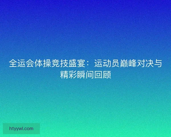 全运会体操竞技盛宴：运动员巅峰对决与精彩瞬间回顾
