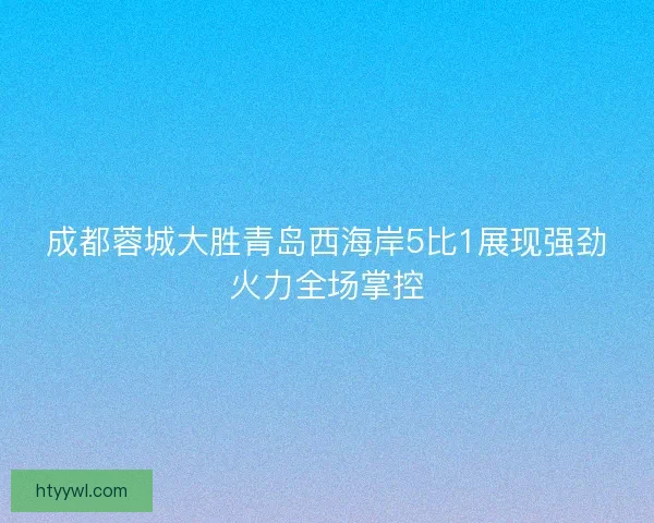 成都蓉城大胜青岛西海岸5比1展现强劲火力全场掌控