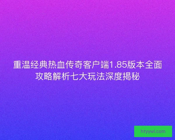 重温经典热血传奇客户端1.85版本全面攻略解析七大玩法深度揭秘