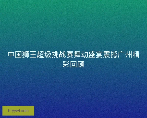 中国狮王超级挑战赛舞动盛宴震撼广州精彩回顾 中国狮王超级挑战赛舞动盛宴震撼广州精彩回顾