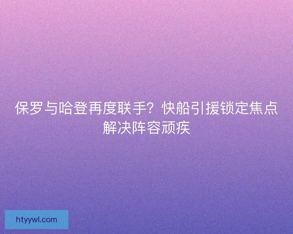 保罗与哈登再度联手?快船引援锁定焦点解决阵容顽疾 保罗与哈登再度联手?快船引援锁定焦点解决阵容顽疾