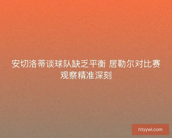安切洛蒂谈球队缺乏平衡 居勒尔对比赛观察精准深刻 安切洛蒂谈球队缺乏平衡 居勒尔对比赛观察精准深刻