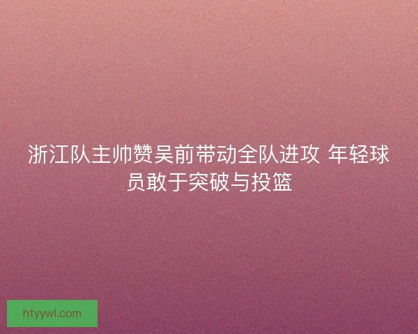 浙江队主帅赞吴前带动全队进攻 年轻球员敢于突破与投篮