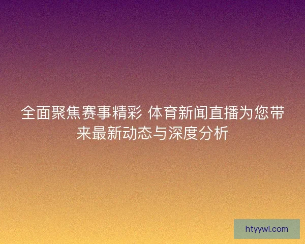 全面聚焦赛事精彩 体育新闻直播为您带来最新动态与深度分析