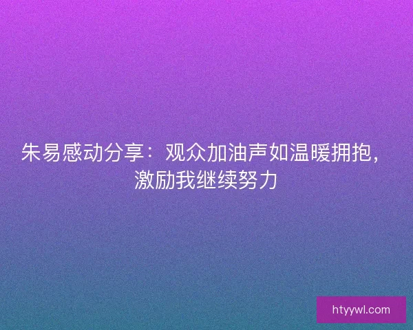 朱易感动分享:观众加油声如温暖拥抱,激励我继续努力 朱易感动分享:观众加油声如温暖拥抱,激励我继续努力