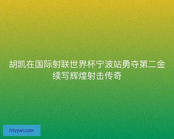 胡凯在国际射联世界杯宁波站勇夺第二金续写辉煌射击传奇