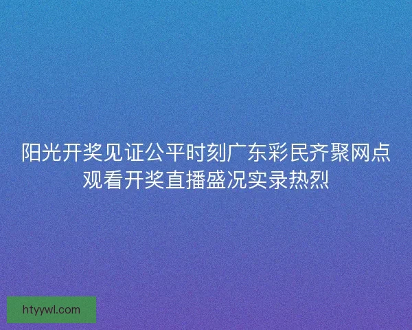 阳光开奖见证公平时刻广东彩民齐聚网点观看开奖直播盛况实录热烈