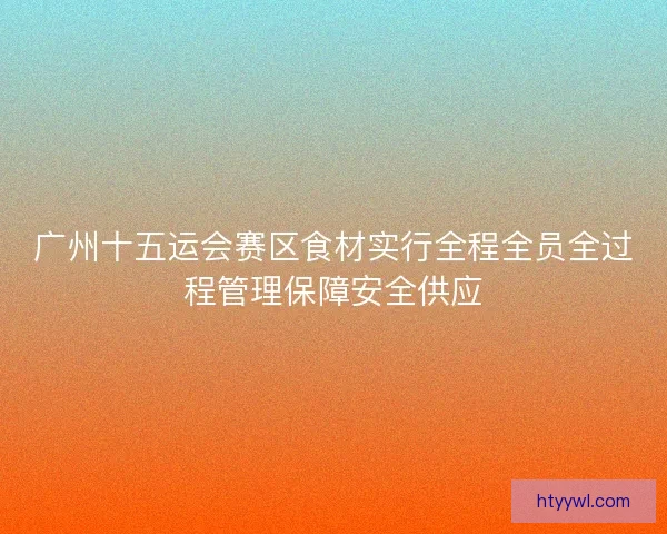 广州十五运会赛区食材实行全程全员全过程管理保障安全供应