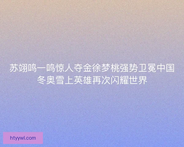 苏翊鸣一鸣惊人夺金徐梦桃强势卫冕中国冬奥雪上英雄再次闪耀世界