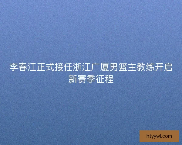 李春江正式接任浙江广厦男篮主教练开启新赛季征程