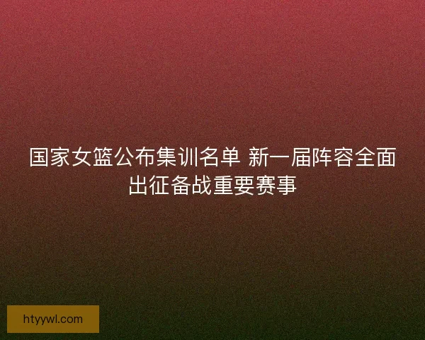 国家女篮公布集训名单 新一届阵容全面出征备战重要赛事 国家女篮公布集训名单 新一届阵容全面出征备战重要赛事