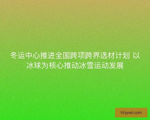 冬运中心推进全国跨项跨界选材计划 以冰球为核心推动冰雪运动发展
